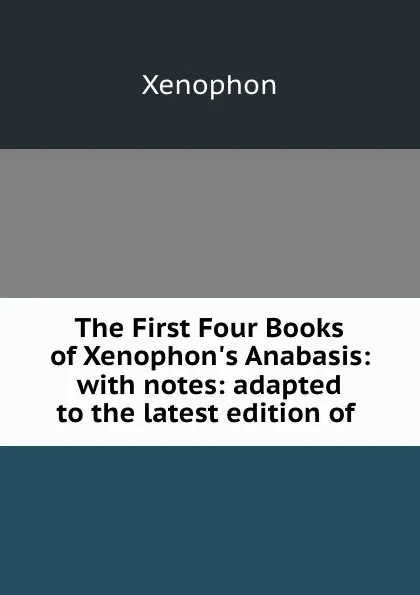 Обложка книги The First Four Books of Xenophon.s Anabasis: with notes: adapted to the latest edition of ., Xenophon