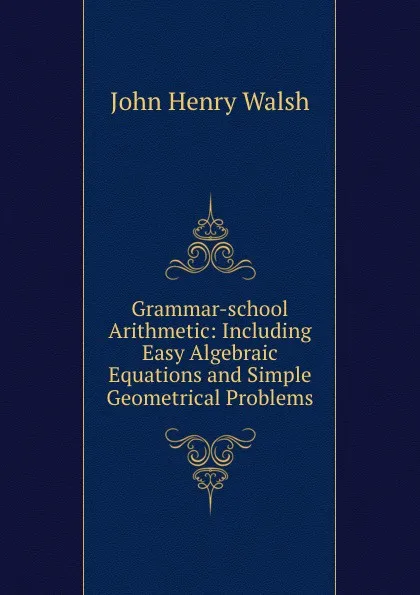 Обложка книги Grammar-school Arithmetic: Including Easy Algebraic Equations and Simple Geometrical Problems, John Henry Walsh