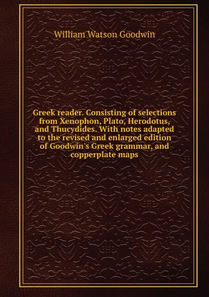 Обложка книги Greek reader. Consisting of selections from Xenophon, Plato, Herodotus, and Thucydides. With notes adapted to the revised and enlarged edition of Goodwin.s Greek grammar, and copperplate maps, William Watson Goodwin