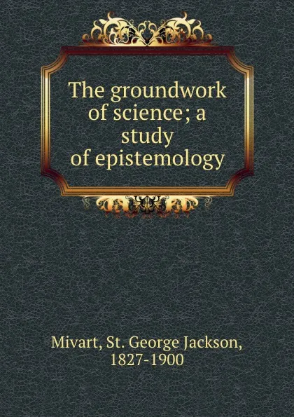 Обложка книги The groundwork of science; a study of epistemology, St. George Jackson Mivart