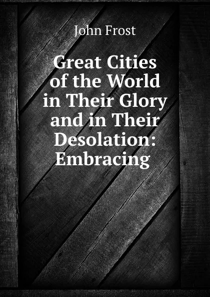 Обложка книги Great Cities of the World in Their Glory and in Their Desolation: Embracing ., John Frost