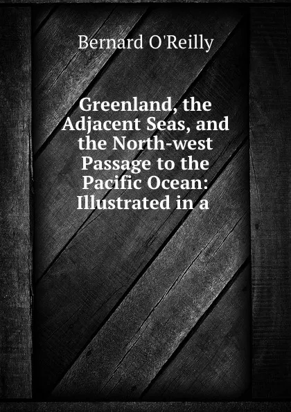 Обложка книги Greenland, the Adjacent Seas, and the North-west Passage to the Pacific Ocean: Illustrated in a ., Bernard O'Reilly