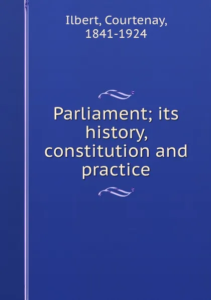 Обложка книги Parliament; its history, constitution and practice, Courtenay Ilbert