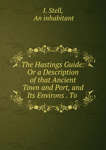 Обложка книги The Hastings Guide: Or a Description of that Ancient Town and Port, and Its Environs . To ., I. Stell