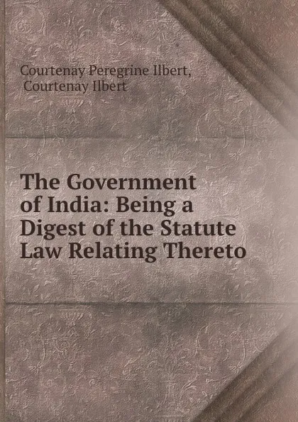 Обложка книги The Government of India: Being a Digest of the Statute Law Relating Thereto, Courtenay Peregrine Ilbert