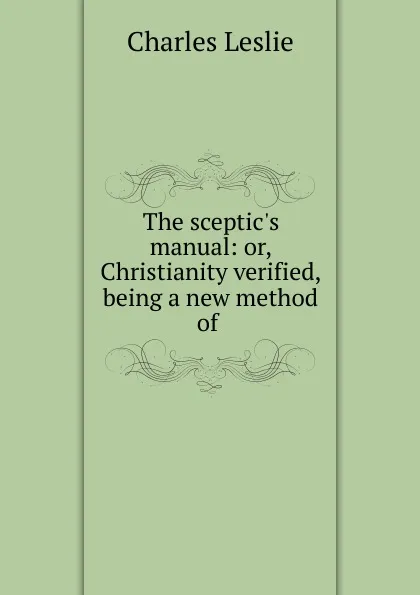 Обложка книги The sceptic.s manual: or, Christianity verified, being a new method of ., Charles Leslie