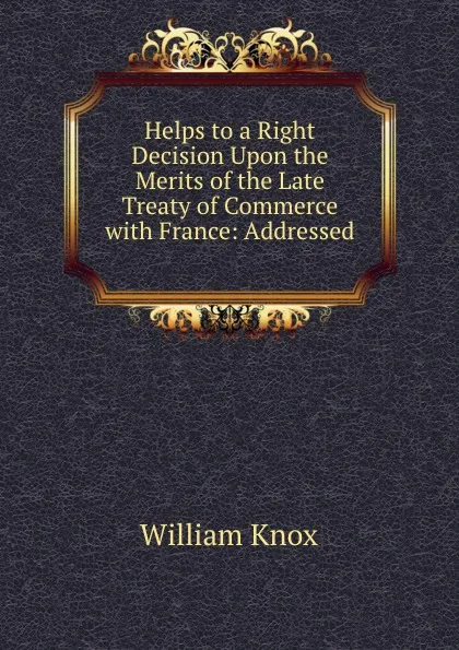 Обложка книги Helps to a Right Decision Upon the Merits of the Late Treaty of Commerce with France: Addressed ., William Knox