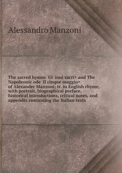 Обложка книги The sacred hymns .Gl. inni sacri. and The Napoleonic ode .Il cinque maggio. of Alexander Manzoni; tr. in English rhyme, with portrait, biographical preface, historical introductions, critical notes, and appendix containing the Italian texts, Alessandro Manzoni