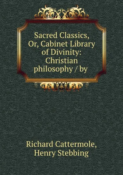 Обложка книги Sacred Classics, Or, Cabinet Library of Divinity: Christian philosophy / by ., Richard Cattermole