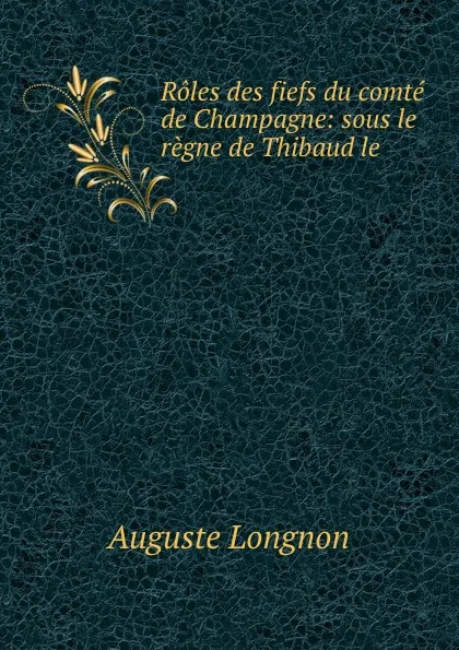 Обложка книги Roles des fiefs du comte de Champagne: sous le regne de Thibaud le ., Auguste Longnon