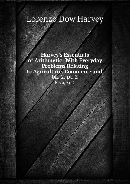 Обложка книги Harvey.s Essentials of Arithmetic: With Everyday Problems Relating to Agriculture, Commerce and . bk. 2, pt. 2, Lorenzo Dow Harvey