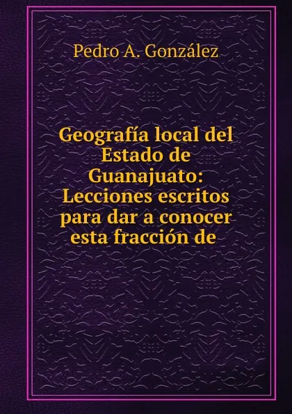 Обложка книги Geografia local del Estado de Guanajuato: Lecciones escritos para dar a conocer esta fraccion de ., Pedro A. González