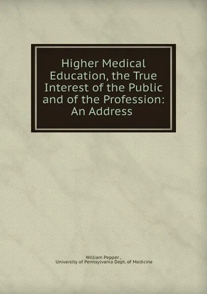 Обложка книги Higher Medical Education, the True Interest of the Public and of the Profession: An Address ., William Pepper