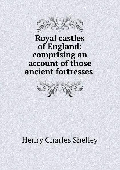 Обложка книги Royal castles of England: comprising an account of those ancient fortresses ., Henry Charles Shelley