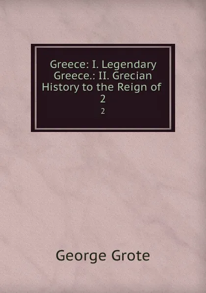 Обложка книги Greece: I. Legendary Greece.: II. Grecian History to the Reign of . 2, George Grote