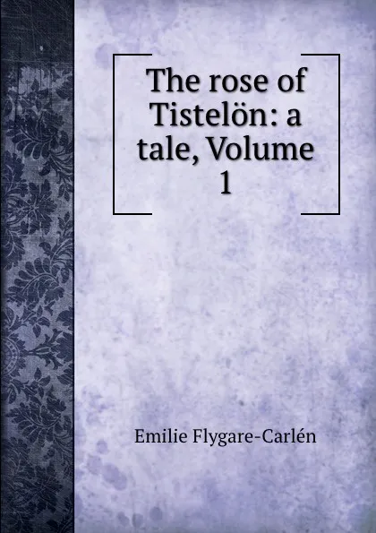 Обложка книги The rose of Tistelon: a tale, Volume 1, E. Flygare-Carlén