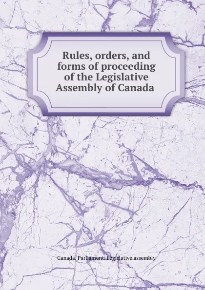 Обложка книги Rules, orders, and forms of proceeding of the Legislative Assembly of Canada ., Canada. Parliament. Legislative assembly