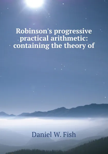 Обложка книги Robinson.s progressive practical arithmetic: containing the theory of ., Daniel W. Fish