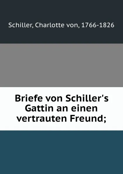 Обложка книги Briefe von Schiller.s Gattin an einen vertrauten Freund;, Charlotte von Schiller