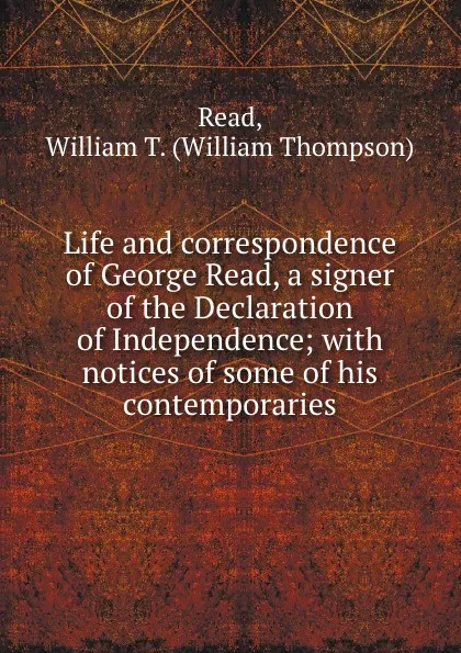 Обложка книги Life and correspondence of George Read, a signer of the Declaration of Independence; with notices of some of his contemporaries, William Thompson Read