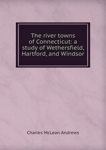 Обложка книги The river towns of Connecticut: a study of Wethersfield, Hartford, and Windsor, Charles McLean Andrews