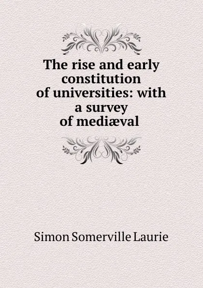 Обложка книги The rise and early constitution of universities: with a survey of mediaeval ., Laurie Simon Somerville