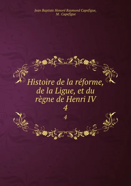 Обложка книги Histoire de la reforme, de la Ligue, et du regne de Henri IV. 4, Jean Baptiste Honoré Raymond Capefigue