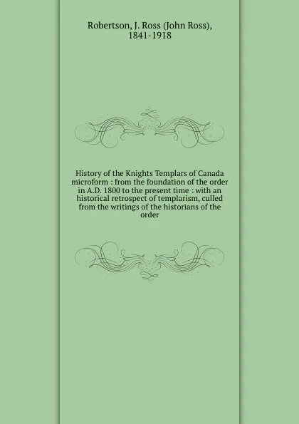 Обложка книги History of the Knights Templars of Canada microform : from the foundation of the order in A.D. 1800 to the present time : with an historical retrospect of templarism, culled from the writings of the historians of the order., John Ross Robertson