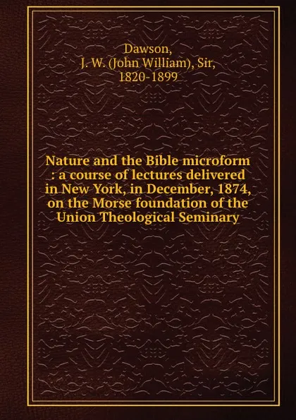 Обложка книги Nature and the Bible microform : a course of lectures delivered in New York, in December, 1874, on the Morse foundation of the Union Theological Seminary, John William Dawson