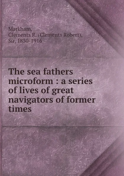 Обложка книги The sea fathers microform : a series of lives of great navigators of former times, Clements Robert Markham