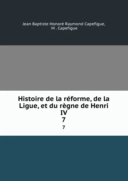 Обложка книги Histoire de la reforme, de la Ligue, et du regne de Henri IV. 7, Jean Baptiste Honoré Raymond Capefigue