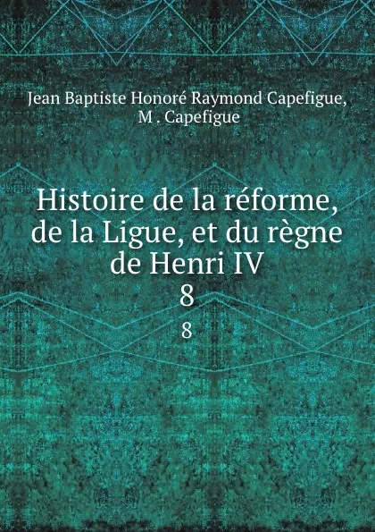 Обложка книги Histoire de la reforme, de la Ligue, et du regne de Henri IV. 8, Jean Baptiste Honoré Raymond Capefigue