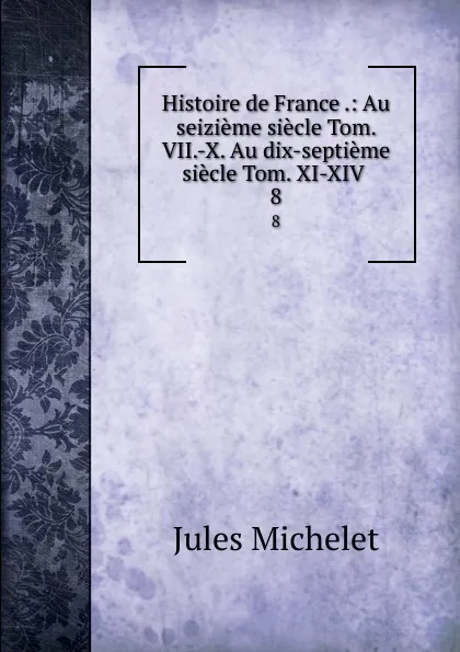 Обложка книги Histoire de France .: Au seizieme siecle Tom. VII.-X. Au dix-septieme siecle Tom. XI-XIV . 8, Jules Michelet