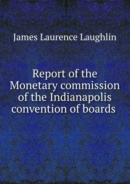 Обложка книги Report of the Monetary commission of the Indianapolis convention of boards ., Laughlin J. Laurence