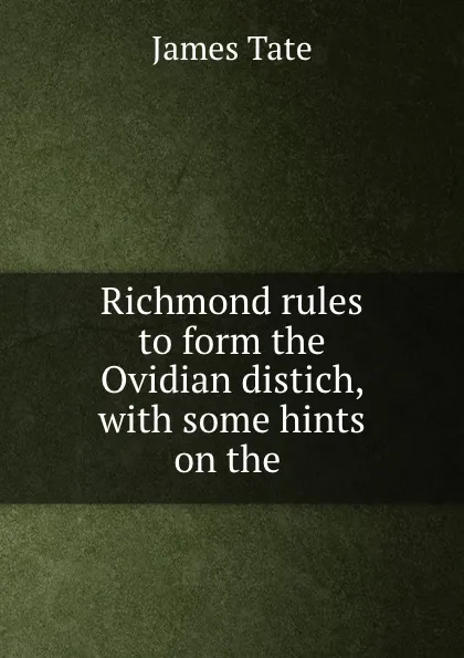 Обложка книги Richmond rules to form the Ovidian distich, with some hints on the ., James Tate