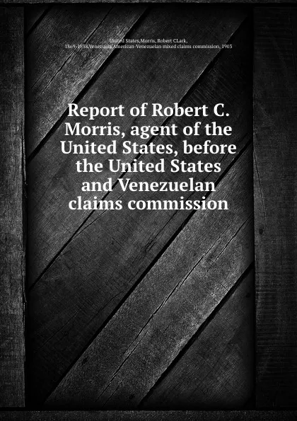 Обложка книги Report of Robert C. Morris, agent of the United States, before the United States and Venezuelan claims commission, Robert CLark Morris