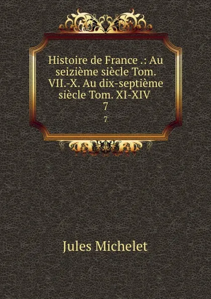Обложка книги Histoire de France .: Au seizieme siecle Tom. VII.-X. Au dix-septieme siecle Tom. XI-XIV . 7, Jules Michelet