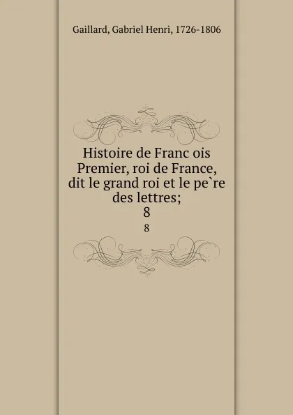 Обложка книги Histoire de Francois Premier, roi de France, dit le grand roi et le pere des lettres;. 8, Gabriel Henri Gaillard