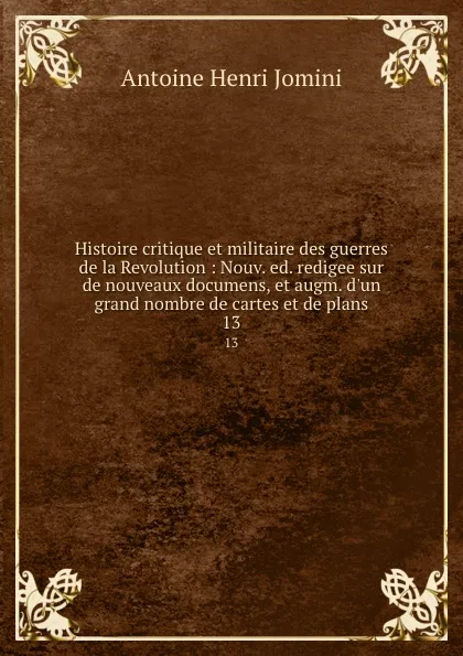 Обложка книги Histoire critique et militaire des guerres de la Revolution : Nouv. ed. redigee sur de nouveaux documens, et augm. d.un grand nombre de cartes et de plans. 13, Jomini Antoine Henri