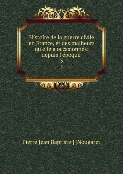 Обложка книги Histoire de la guerre civile en France, et des malheurs qu.elle a occasionnes: depuis l.epoque . 3, Pierre Jean Baptiste Nougaret