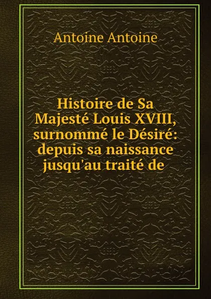 Обложка книги Histoire de Sa Majeste Louis XVIII, surnomme le Desire: depuis sa naissance jusqu.au traite de ., Antoine Antoine