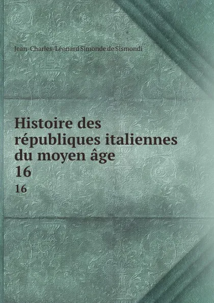 Обложка книги Histoire des republiques italiennes du moyen age. 16, J. C. L. Simonde de Sismondi