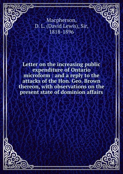 Обложка книги Letter on the increasing public expenditure of Ontario microform : and a reply to the attacks of the Hon. Geo. Brown thereon, with observations on the present state of dominion affairs, David Lewis Macpherson