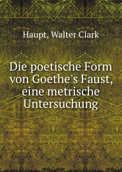 Обложка книги Die poetische Form von Goethe.s Faust, eine metrische Untersuchung, Walter Clark Haupt