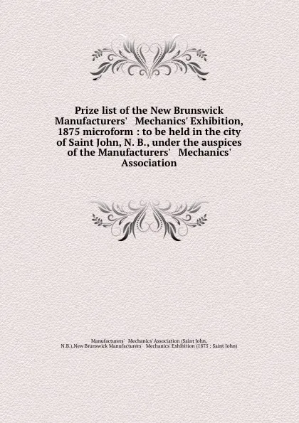 Обложка книги Prize list of the New Brunswick Manufacturers. . Mechanics. Exhibition, 1875 microform : to be held in the city of Saint John, N. B., under the auspices of the Manufacturers. . Mechanics. Association, Saint John