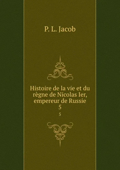 Обложка книги Histoire de la vie et du regne de Nicolas Ier, empereur de Russie. 5, P.L. Jacob