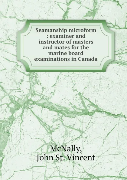 Обложка книги Seamanship microform : examiner and instructor of masters and mates for the marine board examinations in Canada, John St. Vincent McNally