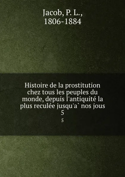 Обложка книги Histoire de la prostitution chez tous les peuples du monde, depuis l.antiquite la plus reculee jusqu.a nos jous. 5, P. L. Jacob