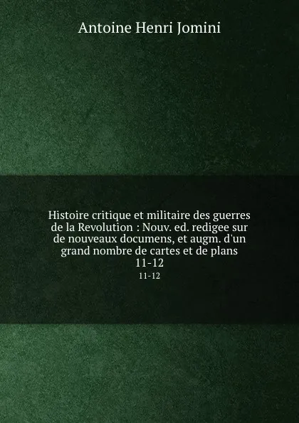 Обложка книги Histoire critique et militaire des guerres de la Revolution : Nouv. ed. redigee sur de nouveaux documens, et augm. d.un grand nombre de cartes et de plans. 11-12, Jomini Antoine Henri