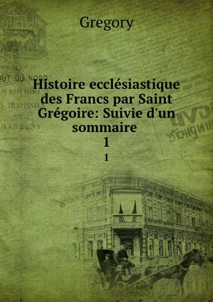 Обложка книги Histoire ecclesiastique des Francs par Saint Gregoire: Suivie d.un sommaire . 1, Gregory